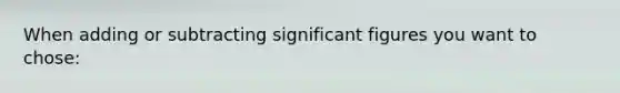 When adding or subtracting significant figures you want to chose: