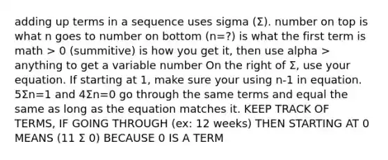 adding up terms in a sequence uses sigma (Σ). number on top is what n goes to number on bottom (n=?) is what the first term is math > 0 (summitive) is how you get it, then use alpha > anything to get a variable number On the right of Σ, use your equation. If starting at 1, make sure your using n-1 in equation. 5Σn=1 and 4Σn=0 go through the same terms and equal the same as long as the equation matches it. KEEP TRACK OF TERMS, IF GOING THROUGH (ex: 12 weeks) THEN STARTING AT 0 MEANS (11 Σ 0) BECAUSE 0 IS A TERM