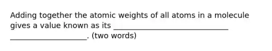 Adding together the atomic weights of all atoms in a molecule gives a value known as its ______________________________ ____________________. (two words)