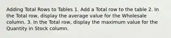 Adding Total Rows to Tables 1. Add a Total row to the table 2. In the Total row, display the average value for the Wholesale column. 3. In the Total row, display the maximum value for the Quantity in Stock column.