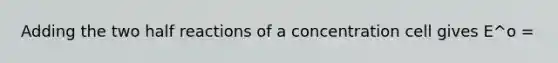 Adding the two half reactions of a concentration cell gives E^o =