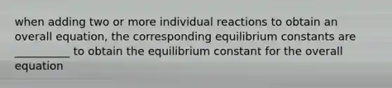 when adding two or more individual reactions to obtain an overall equation, the corresponding equilibrium constants are __________ to obtain the equilibrium constant for the overall equation