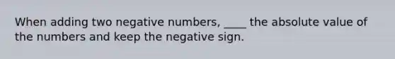 When adding two negative numbers, ____ the absolute value of the numbers and keep the negative sign.