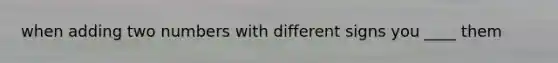 when adding two numbers with different signs you ____ them