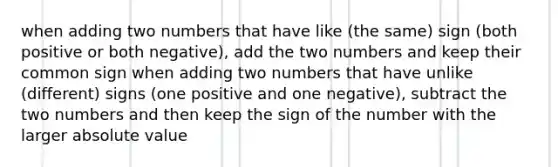 when adding two numbers that have like (the same) sign (both positive or both negative), add the two numbers and keep their common sign when adding two numbers that have unlike (different) signs (one positive and one negative), subtract the two numbers and then keep the sign of the number with the larger absolute value