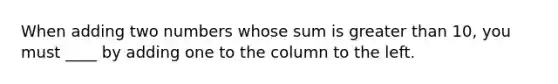 When adding two numbers whose sum is greater than 10, you must ____ by adding one to the column to the left.