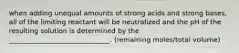 when adding unequal amounts of strong acids and strong bases, all of the limiting reactant will be neutralized and the pH of the resulting solution is determined by the ______________________________. (remaining moles/total volume)