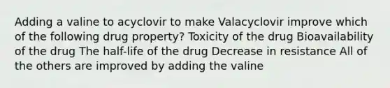 Adding a valine to acyclovir to make Valacyclovir improve which of the following drug property? Toxicity of the drug Bioavailability of the drug The half-life of the drug Decrease in resistance All of the others are improved by adding the valine