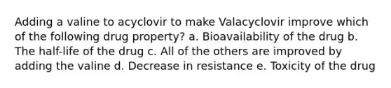 Adding a valine to acyclovir to make Valacyclovir improve which of the following drug property? a. Bioavailability of the drug b. The half-life of the drug c. All of the others are improved by adding the valine d. Decrease in resistance e. Toxicity of the drug