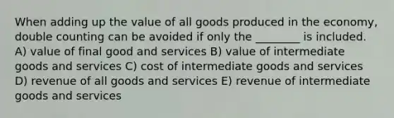 When adding up the value of all goods produced in the economy, double counting can be avoided if only the ________ is included. A) value of final good and services B) value of intermediate goods and services C) cost of intermediate goods and services D) revenue of all goods and services E) revenue of intermediate goods and services