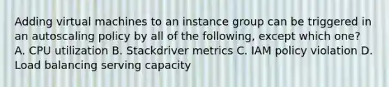 Adding virtual machines to an instance group can be triggered in an autoscaling policy by all of the following, except which one? A. CPU utilization B. Stackdriver metrics C. IAM policy violation D. Load balancing serving capacity