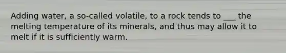 Adding water, a so-called volatile, to a rock tends to ___ the melting temperature of its minerals, and thus may allow it to melt if it is sufficiently warm.