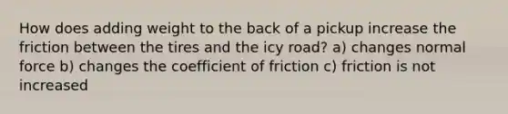 How does adding weight to the back of a pickup increase the friction between the tires and the icy road? a) changes normal force b) changes the coefficient of friction c) friction is not increased