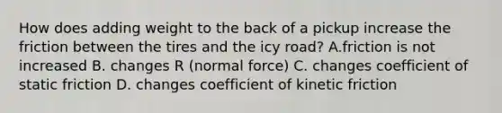 How does adding weight to the back of a pickup increase the friction between the tires and the icy road? A.friction is not increased B. changes R (normal force) C. changes coefficient of static friction D. changes coefficient of kinetic friction