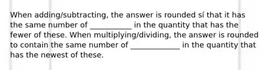 When adding/subtracting, the answer is rounded sí that it has the same number of ___________ in the quantity that has the fewer of these. When multiplying/dividing, the answer is rounded to contain the same number of _____________ in the quantity that has the newest of these.