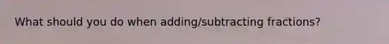 What should you do when adding/subtracting fractions?