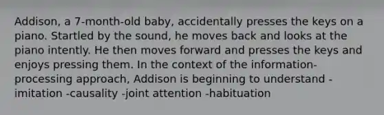 Addison, a 7-month-old baby, accidentally presses the keys on a piano. Startled by the sound, he moves back and looks at the piano intently. He then moves forward and presses the keys and enjoys pressing them. In the context of the information-processing approach, Addison is beginning to understand -imitation -causality -joint attention -habituation