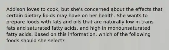 Addison loves to cook, but she's concerned about the effects that certain dietary lipids may have on her health. She wants to prepare foods with fats and oils that are naturally low in trans fats and saturated fatty acids, and high in monounsaturated fatty acids. Based on this information, which of the following foods should she select?