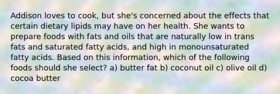 Addison loves to cook, but she's concerned about the effects that certain dietary lipids may have on her health. She wants to prepare foods with fats and oils that are naturally low in trans fats and saturated fatty acids, and high in monounsaturated fatty acids. Based on this information, which of the following foods should she select? a) butter fat b) coconut oil c) olive oil d) cocoa butter