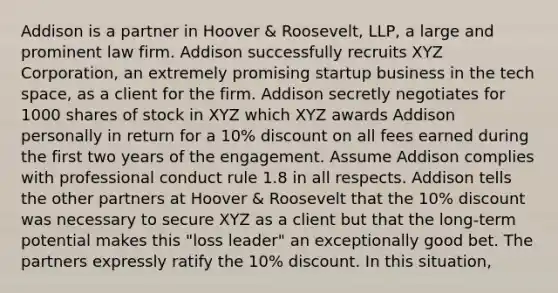 Addison is a partner in Hoover & Roosevelt, LLP, a large and prominent law firm. Addison successfully recruits XYZ Corporation, an extremely promising startup business in the tech space, as a client for the firm. Addison secretly negotiates for 1000 shares of stock in XYZ which XYZ awards Addison personally in return for a 10% discount on all fees earned during the first two years of the engagement. Assume Addison complies with professional conduct rule 1.8 in all respects. Addison tells the other partners at Hoover & Roosevelt that the 10% discount was necessary to secure XYZ as a client but that the long-term potential makes this "loss leader" an exceptionally good bet. The partners expressly ratify the 10% discount. In this situation,