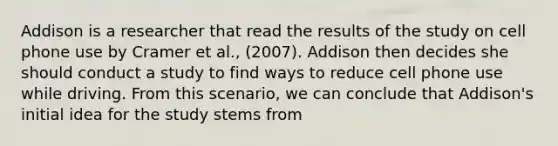 Addison is a researcher that read the results of the study on cell phone use by Cramer et al., (2007). Addison then decides she should conduct a study to find ways to reduce cell phone use while driving. From this scenario, we can conclude that Addison's initial idea for the study stems from