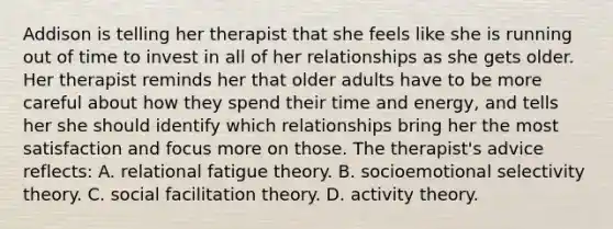 Addison is telling her therapist that she feels like she is running out of time to invest in all of her relationships as she gets older. Her therapist reminds her that older adults have to be more careful about how they spend their time and energy, and tells her she should identify which relationships bring her the most satisfaction and focus more on those. The therapist's advice reflects: A. relational fatigue theory. B. socioemotional selectivity theory. C. social facilitation theory. D. activity theory.