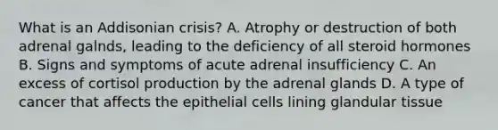 What is an Addisonian crisis? A. Atrophy or destruction of both adrenal galnds, leading to the deficiency of all steroid hormones B. Signs and symptoms of acute adrenal insufficiency C. An excess of cortisol production by the adrenal glands D. A type of cancer that affects the epithelial cells lining glandular tissue