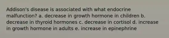 Addison's disease is associated with what endocrine malfunction? a. decrease in growth hormone in children b. decrease in thyroid hormones c. decrease in cortisol d. increase in growth hormone in adults e. increase in epinephrine