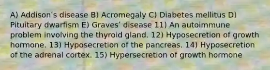 A) Addisonʹs disease B) Acromegaly C) Diabetes mellitus D) Pituitary dwarfism E) Gravesʹ disease 11) An autoimmune problem involving the thyroid gland. 12) Hyposecretion of growth hormone. 13) Hyposecretion of the pancreas. 14) Hyposecretion of the adrenal cortex. 15) Hypersecretion of growth hormone