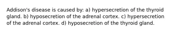 Addison's disease is caused by: a) hypersecretion of the thyroid gland. b) hyposecretion of the adrenal cortex. c) hypersecretion of the adrenal cortex. d) hyposecretion of the thyroid gland.