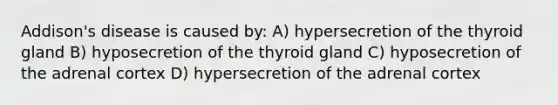 Addison's disease is caused by: A) hypersecretion of the thyroid gland B) hyposecretion of the thyroid gland C) hyposecretion of the adrenal cortex D) hypersecretion of the adrenal cortex