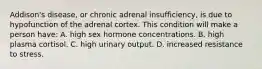 Addison's disease, or chronic adrenal insufficiency, is due to hypofunction of the adrenal cortex. This condition will make a person have: A. high sex hormone concentrations. B. high plasma cortisol. C. high urinary output. D. increased resistance to stress.