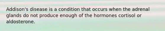 Addison's disease is a condition that occurs when the adrenal glands do not produce enough of the hormones cortisol or aldosterone.