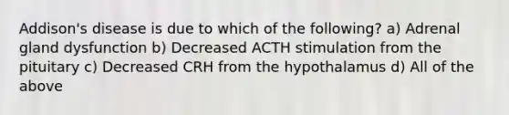 Addison's disease is due to which of the following? a) Adrenal gland dysfunction b) Decreased ACTH stimulation from the pituitary c) Decreased CRH from the hypothalamus d) All of the above