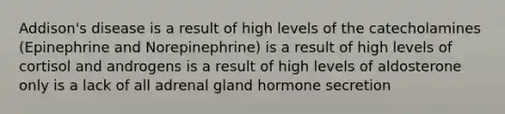 Addison's disease is a result of high levels of the catecholamines (Epinephrine and Norepinephrine) is a result of high levels of cortisol and androgens is a result of high levels of aldosterone only is a lack of all adrenal gland hormone secretion