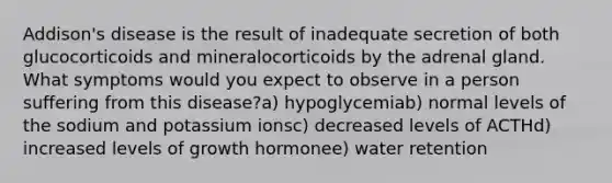 Addison's disease is the result of inadequate secretion of both glucocorticoids and mineralocorticoids by the adrenal gland. What symptoms would you expect to observe in a person suffering from this disease?a) hypoglycemiab) normal levels of the sodium and potassium ionsc) decreased levels of ACTHd) increased levels of growth hormonee) water retention