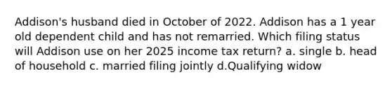 Addison's husband died in October of 2022. Addison has a 1 year old dependent child and has not remarried. Which filing status will Addison use on her 2025 income tax return? a. single b. head of household c. married filing jointly d.Qualifying widow