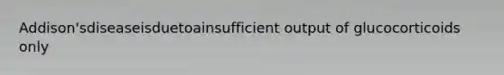 Addison'sdiseaseisduetoainsufficient output of glucocorticoids only