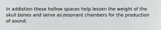 In addistion these hollow spaces help lessen the weight of the skull bones and serve as resonant chambers for the production of sound.