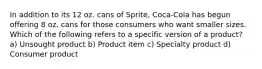 In addition to its 12 oz. cans of Sprite, Coca-Cola has begun offering 8 oz. cans for those consumers who want smaller sizes. Which of the following refers to a specific version of a product? a) Unsought product b) Product item c) Specialty product d) Consumer product