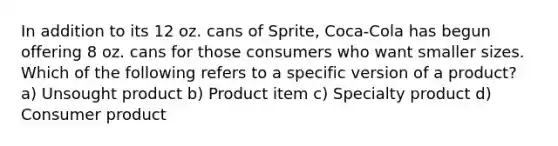 In addition to its 12 oz. cans of Sprite, Coca-Cola has begun offering 8 oz. cans for those consumers who want smaller sizes. Which of the following refers to a specific version of a product? a) Unsought product b) Product item c) Specialty product d) Consumer product