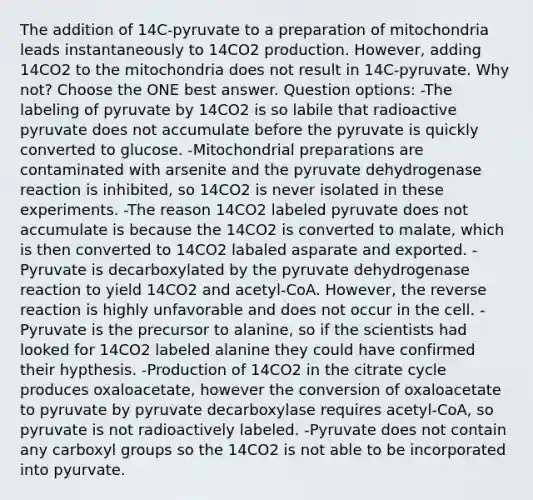 The addition of 14C-pyruvate to a preparation of mitochondria leads instantaneously to 14CO2 production. However, adding 14CO2 to the mitochondria does not result in 14C-pyruvate. Why not? Choose the ONE best answer. Question options: -The labeling of pyruvate by 14CO2 is so labile that radioactive pyruvate does not accumulate before the pyruvate is quickly converted to glucose. -Mitochondrial preparations are contaminated with arsenite and the pyruvate dehydrogenase reaction is inhibited, so 14CO2 is never isolated in these experiments. -The reason 14CO2 labeled pyruvate does not accumulate is because the 14CO2 is converted to malate, which is then converted to 14CO2 labaled asparate and exported. -Pyruvate is decarboxylated by the pyruvate dehydrogenase reaction to yield 14CO2 and acetyl-CoA. However, the reverse reaction is highly unfavorable and does not occur in the cell. -Pyruvate is the precursor to alanine, so if the scientists had looked for 14CO2 labeled alanine they could have confirmed their hypthesis. -Production of 14CO2 in the citrate cycle produces oxaloacetate, however the conversion of oxaloacetate to pyruvate by pyruvate decarboxylase requires acetyl-CoA, so pyruvate is not radioactively labeled. -Pyruvate does not contain any carboxyl groups so the 14CO2 is not able to be incorporated into pyurvate.