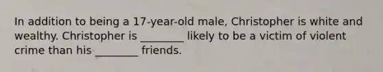 In addition to being a 17-year-old male, Christopher is white and wealthy. Christopher is ________ likely to be a victim of violent crime than his ________ friends.