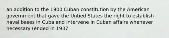 an addition to the 1900 Cuban constitution by the American government that gave the Untied States the right to establish naval bases in Cuba and intervene in Cuban affairs whenever necessary (ended in 1937