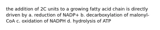 the addition of 2C units to a growing fatty acid chain is directly driven by a. reduction of NADP+ b. decarboxylation of malonyl-CoA c. oxidation of NADPH d. hydrolysis of ATP