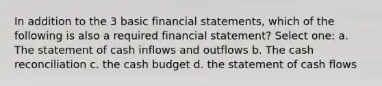 In addition to the 3 basic financial statements, which of the following is also a required financial statement? Select one: a. The statement of cash inflows and outflows b. The cash reconciliation c. the cash budget d. the statement of cash flows