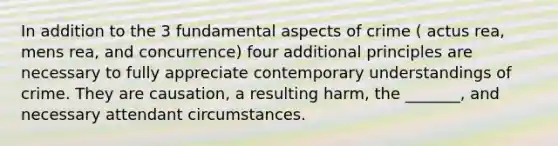 In addition to the 3 fundamental aspects of crime ( actus rea, mens rea, and concurrence) four additional principles are necessary to fully appreciate contemporary understandings of crime. They are causation, a resulting harm, the _______, and necessary attendant circumstances.