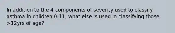 In addition to the 4 components of severity used to classify asthma in children 0-11, what else is used in classifying those >12yrs of age?