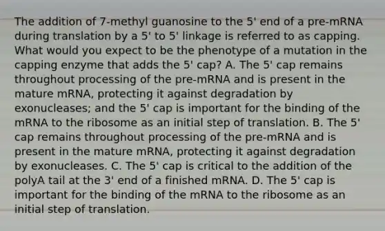 The addition of 7-methyl guanosine to the 5' end of a pre-mRNA during translation by a 5' to 5' linkage is referred to as capping. What would you expect to be the phenotype of a mutation in the capping enzyme that adds the 5' cap? A. The 5' cap remains throughout processing of the pre-mRNA and is present in the mature mRNA, protecting it against degradation by exonucleases; and the 5' cap is important for the binding of the mRNA to the ribosome as an initial step of translation. B. The 5' cap remains throughout processing of the pre-mRNA and is present in the mature mRNA, protecting it against degradation by exonucleases. C. The 5' cap is critical to the addition of the polyA tail at the 3' end of a finished mRNA. D. The 5' cap is important for the binding of the mRNA to the ribosome as an initial step of translation.