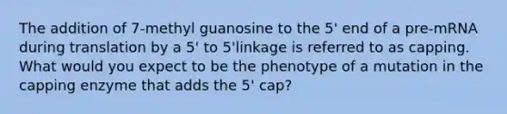 The addition of 7-methyl guanosine to the 5' end of a pre-mRNA during translation by a 5' to 5'linkage is referred to as capping. What would you expect to be the phenotype of a mutation in the capping enzyme that adds the 5' cap?